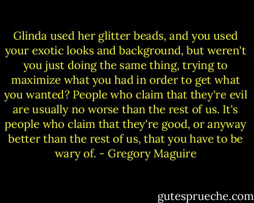 Glinda used her glitter beads, and you used your exotic looks and background, but weren't you just doing the same thing, trying to maximize what you had in order to get what you wanted? People who claim that they're evil are usually no worse than the rest of us. It's people who claim that they're good, or anyway better than the rest of us, that you have to be wary of. - Gregory Maguire