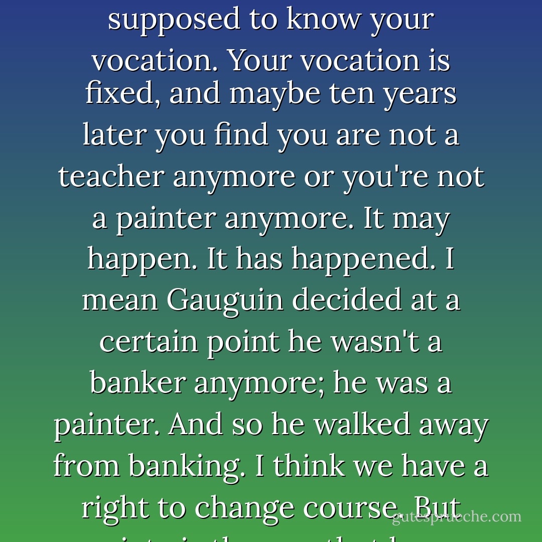 You have a right to experiment with your life. You will make mistakes. And they are right too. No, I think there was too rigid a pattern. You came out of an education and are supposed to know your vocation. Your vocation is fixed, and maybe ten years later you find you are not a teacher anymore or you're not a painter anymore. It may happen. It has happened. I mean Gauguin decided at a certain point he wasn't a banker anymore; he was a painter. And so he walked away from banking. I think we have a right to change course. But society is the one that keeps demanding that we fit in and not disturb things. They would like you to fit in right away so that things work now. - Anaïs Nin
