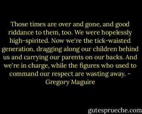 Those times are over and gone, and good riddance to them, too. We were hopelessly high-spirited. Now we're the tick-waisted generation, dragging along our children behind us and carrying our parents on our backs. And we're in charge, while the figures who used to command our respect are wasting away. - Gregory Maguire