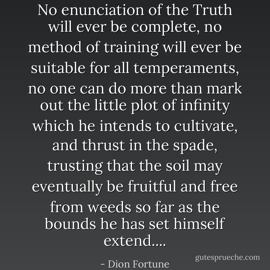 No enunciation of the Truth will ever be complete, no method of training will ever be suitable for all temperaments, no one can do more than mark out the little plot of infinity which he intends to cultivate, and thrust in the spade, trusting that the soil may eventually be fruitful and free from weeds so far as the bounds he has set himself extend.... - Dion Fortune