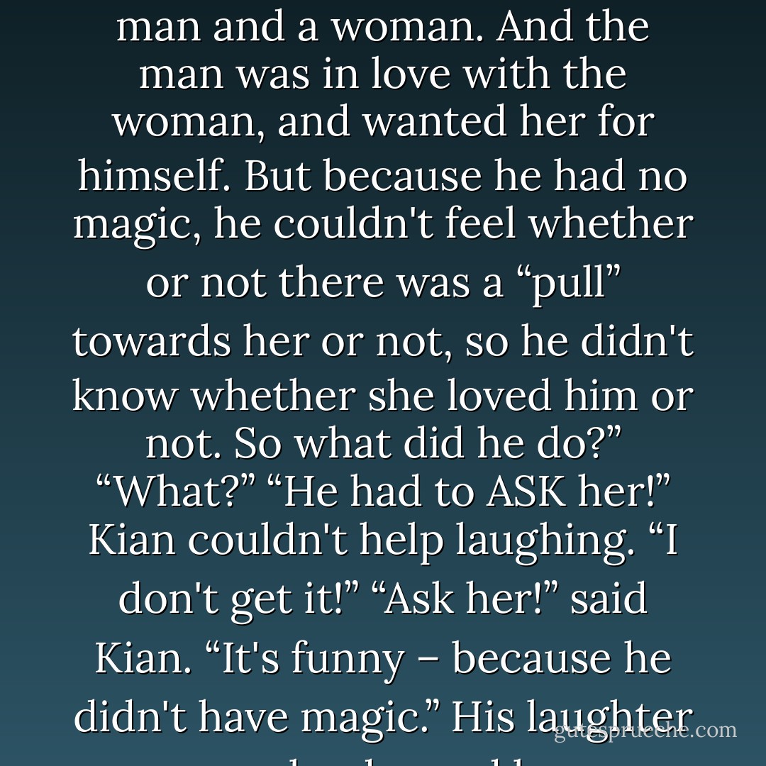 The denizens of Feyland find the absence of magic to be quite funny. I mean no offense. ”<br />“None taken.”<br />“For example – In the Land Over the Crystal River (for that's how we refer to humans), there was once a man and a woman. And the man was in love with the woman, and wanted her for himself. But because he had no magic, he couldn't feel whether or not there was a “pull” towards her or not, so he didn't know whether she loved him or not. So what did he do?”<br />“What?”<br />“He had to ASK her!” Kian couldn't help laughing.<br />“I don't get it!”<br />“Ask her!” said Kian. “It's funny – because he didn't have magic.” His laughter grew louder and less controlled, tinkling like bells in the winter snow. “He had to ask her!”<br />I realized that there were some cultural barriers Kian and I might never transcend. - Kailin Gow