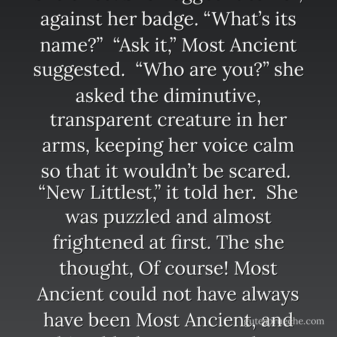 Then, recalling what he had said, she turned to him eagerly. “What’s my surprise?”<br /><br />Most Ancient turned and reached for something that was behind him. He picked it up and placed it in her arms, and it looked up at her with wide, curious eyes. It was what she had once been: tiny, a wisp of a thing, with a mischievous smile and a trusting, visible heart.<br /><br />“Oh!” she cried. She hugged it to her, against her badge. “What’s its name?”<br /><br />“Ask it,” Most Ancient suggested.<br /><br />“Who are you?” she asked the diminutive, transparent creature in her arms, keeping her voice calm so that it wouldn’t be scared.<br /><br />“New Littlest,” it told her.<br /><br />She was puzzled and almost frightened at first. The she thought, Of course! Most Ancient could not have always have been Most Ancient, and Thin Elderly must once have been something else. Even Fastidious – well, maybe not. Perhaps she had always been Fastidious.<br /><br />She cradled New Littlest, moving her hands as gently as possible around the fragile little thing, and turned back to ask Most Ancient what she needed to know.<br /><br />“Who am I now?”<br /><br />“Gossamer,” he told her. - Lois Lowry