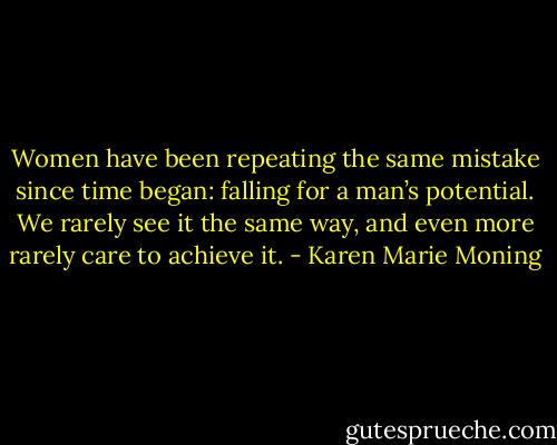 Women have been repeating the same mistake since time began: falling for a man’s potential. We rarely see it the same way, and even more rarely care to achieve it. - Karen Marie Moning