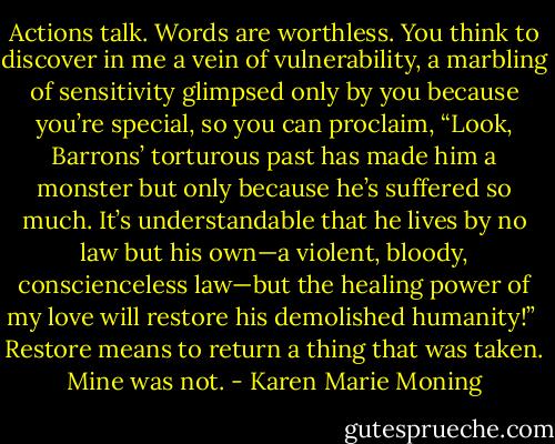 Actions talk. Words are worthless. You think to discover in me a vein of vulnerability, a marbling of sensitivity glimpsed only by you because you’re special, so you can proclaim, “Look, Barrons’ torturous past has made him a monster but only because he’s suffered so much. It’s understandable that he lives by no law but his own—a violent, bloody, conscienceless law—but the healing power of my love will restore his demolished humanity!”<br /><br />Restore means to return a thing that was taken. Mine was not. - Karen Marie Moning