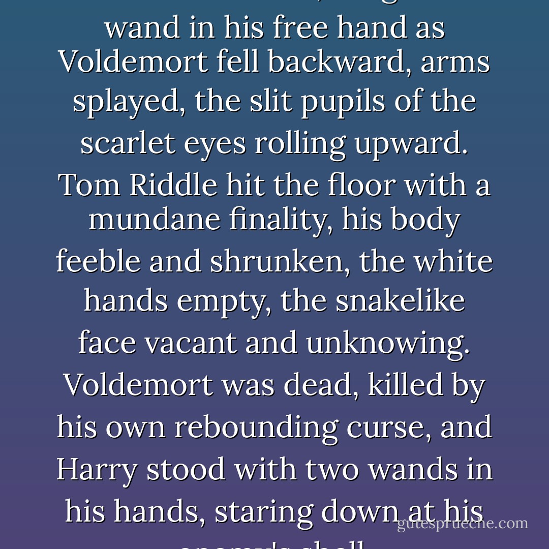And Harry, with the unerring skill of the Seeker, caught the wand in his free hand as Voldemort fell backward, arms splayed, the slit pupils of the scarlet eyes rolling upward. Tom Riddle hit the floor with a mundane finality, his body feeble and shrunken, the white hands empty, the snakelike face vacant and unknowing. Voldemort was dead, killed by his own rebounding curse, and Harry stood with two wands in his hands, staring down at his enemy's shell. - J.K. Rowling