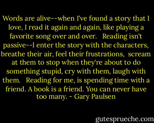 Words are alive--when I've found a story that I love, I read it again and again, like playing a favorite song over and over. <br /><br />Reading isn't passive--I enter the story with the characters, breathe their air, feel their frustrations, <br />scream at them to stop when they're about to do something stupid, cry with them, laugh with them. <br /><br />Reading for me, is spending time with a friend. A book is a friend. You can never have too many. - Gary Paulsen