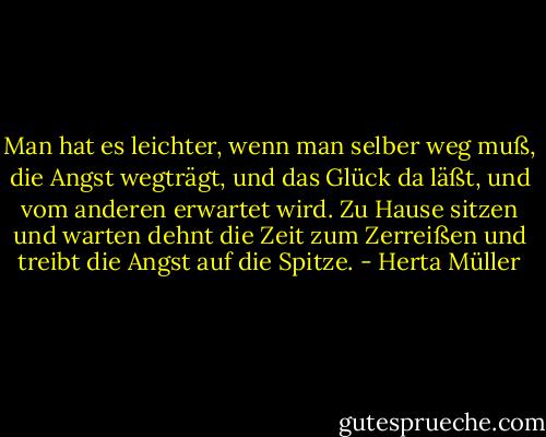 Man hat es leichter, wenn man selber weg muß, die Angst wegträgt, und das Glück da läßt, und vom anderen erwartet wird. Zu Hause sitzen und warten dehnt die Zeit zum Zerreißen und treibt die Angst auf die Spitze. - Herta Müller