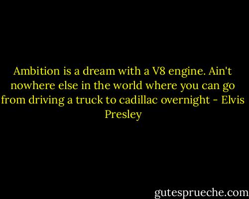 Ambition is a dream with a V8 engine. Ain't nowhere else in the world where you can go from driving a truck to cadillac overnight - Elvis Presley