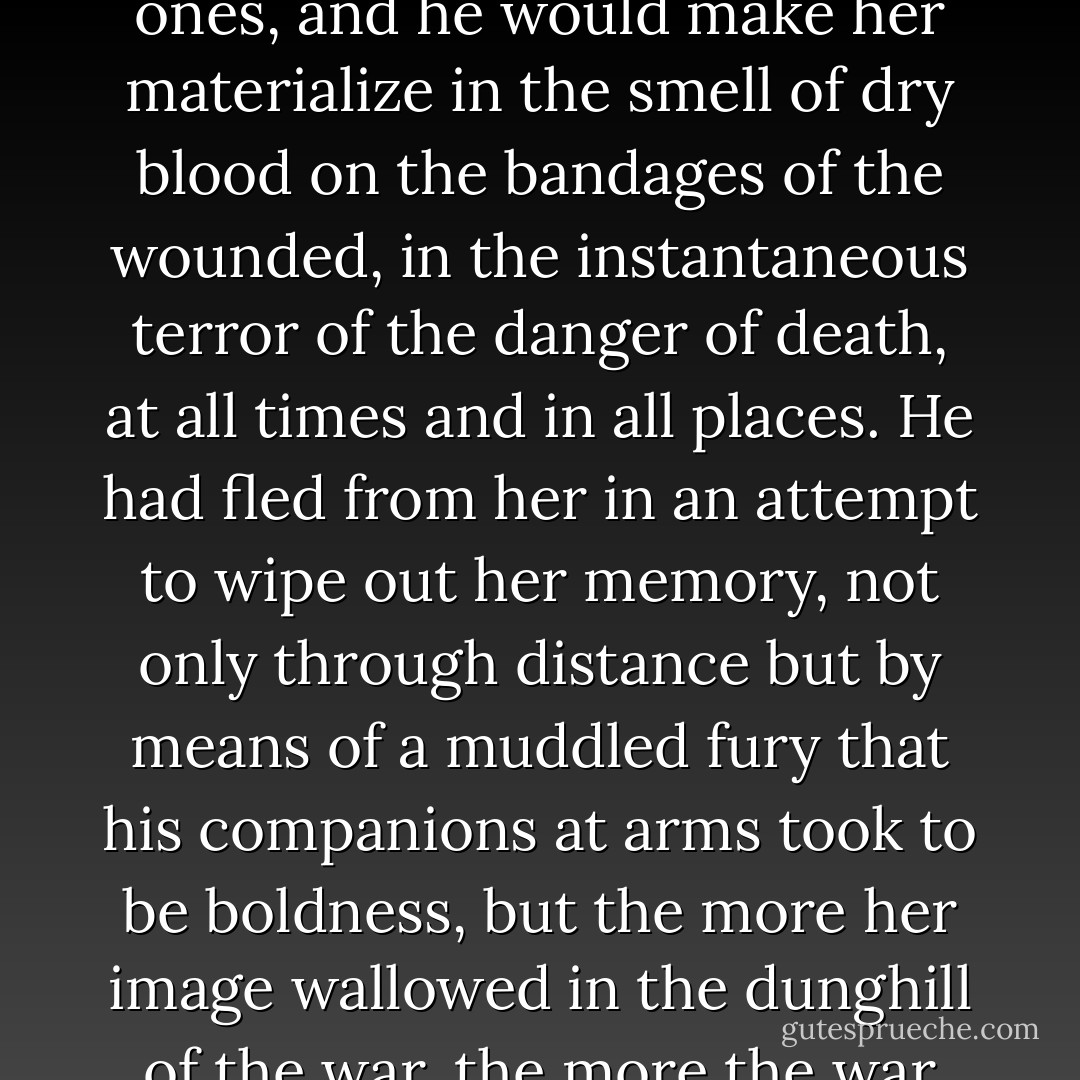 He had not stopped desiring her for a single instant. He found her in the dark bedrooms of captured towns, especially in the most abject ones, and he would make her materialize in the smell of dry blood on the bandages of the wounded, in the instantaneous terror of the danger of death, at all times and in all places. He had fled from her in an attempt to wipe out her memory, not only through distance but by means of a muddled fury that his companions at arms took to be boldness, but the more her image wallowed in the dunghill of the war, the more the war resembled Amaranta. That was how he suffered in exile, looking for a way of killing her with his own death... - Gabriel García Márquez