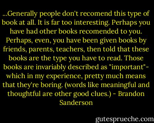 ...Generally people don't recomend this type of book at all. It is far too interesting. Perhaps you have had other books recomended to you. Perhaps, even, you have been given books by friends, parents, teachers, then told that these books are the type you have to read. Those books are invariably described as "important"- which in my experience, pretty much means that they're boring. (words like meaningful and thoughtful are other good clues.) - Brandon Sanderson