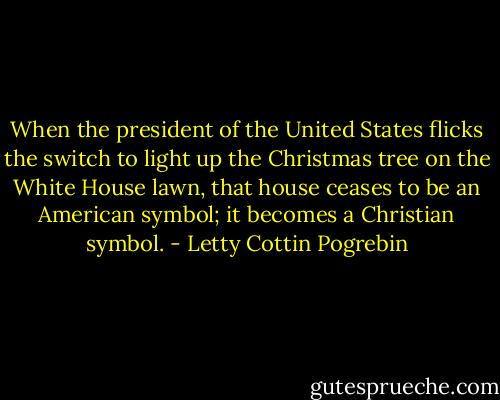 When the president of the United States flicks the switch to light up the Christmas tree on the White House lawn, that house ceases to be an American symbol; it becomes a Christian symbol. - Letty Cottin Pogrebin