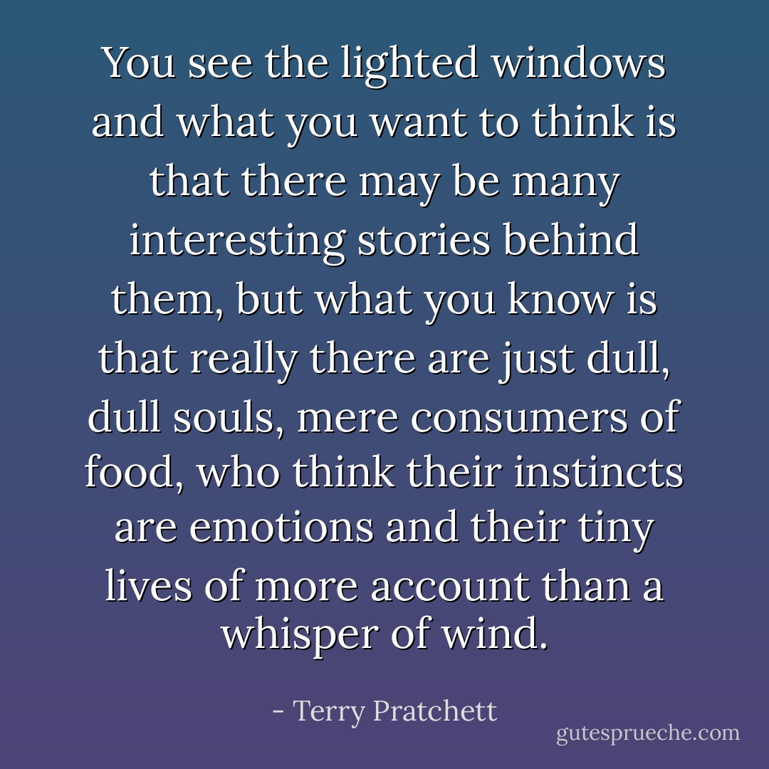 You see the lighted windows and what you want to think is that there may be many interesting stories behind them, but what you know is that really there are just dull, dull souls, mere consumers of food, who think their instincts are emotions and their tiny lives of more account than a whisper of wind. - Terry Pratchett