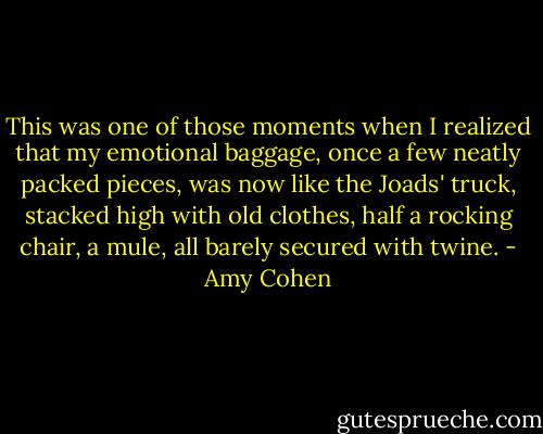 This was one of those moments when I realized that my emotional baggage, once a few neatly packed pieces, was now like the Joads' truck, stacked high with old clothes, half a rocking chair, a mule, all barely secured with twine. - Amy Cohen