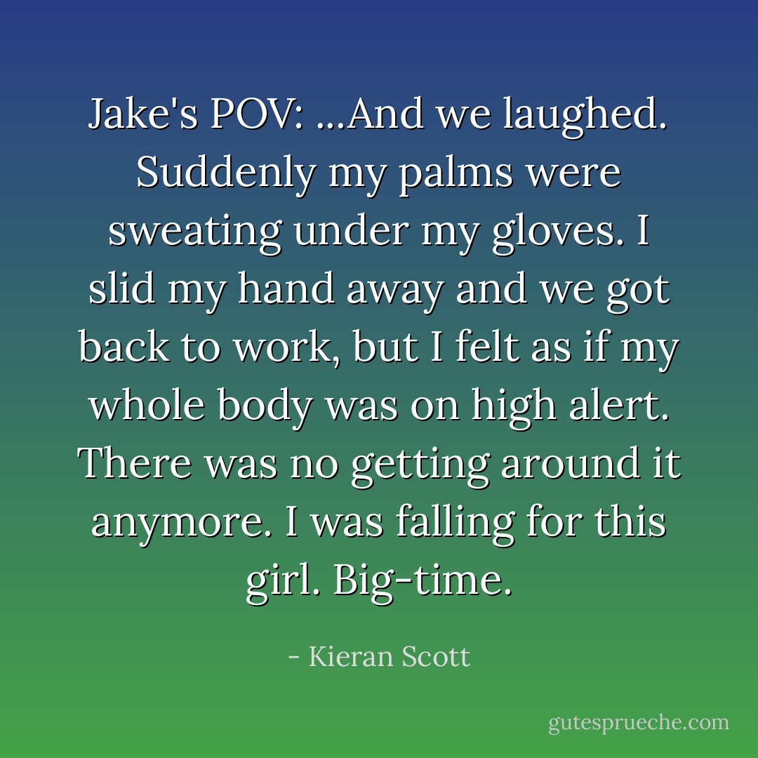 Jake's POV: ...And we laughed. Suddenly my palms were sweating under my gloves. I slid my hand away and we got back to work, but I felt as if my whole body was on high alert. There was no getting around it anymore. I was falling for this girl.<br />Big-time. - Kieran Scott