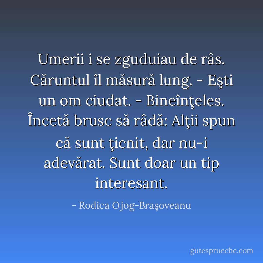 Umerii i se zguduiau de râs. Căruntul îl măsură lung.<br />- Eşti un om ciudat.<br />- Bineînţeles. Încetă brusc să râdă: Alţii spun că sunt ţicnit, dar nu-i adevărat. Sunt doar un tip interesant. - Rodica Ojog-Braşoveanu
