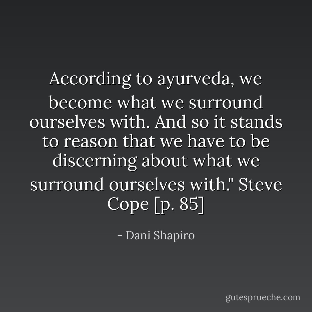 According to ayurveda, we become what we surround ourselves with. And so it stands to reason that we have to be discerning about what we surround ourselves with." Steve Cope [p. 85] - Dani Shapiro