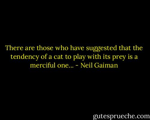 There are those who have suggested that the tendency of a cat to play with its prey is a merciful one... - Neil Gaiman