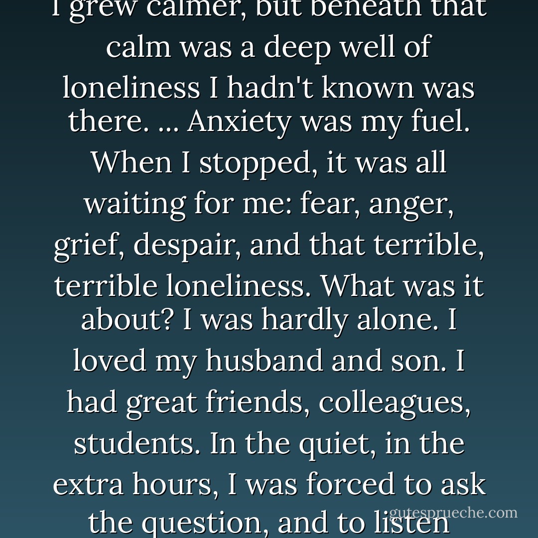 In the country, I stopped being a person who, in the words of Sylvia Boorstein, <i>startles easily</i>. I grew calmer, but beneath that calm was a deep well of loneliness I hadn't known was there. ... Anxiety was my fuel. When I stopped, it was all waiting for me: fear, anger, grief, despair, and that terrible, terrible loneliness. What was it about? I was hardly alone. I loved my husband and son. I had great friends, colleagues, students. In the quiet, in the extra hours, I was forced to ask the question, and to listen carefully to the answer: I was lonely for myself. [p. 123] - Dani Shapiro