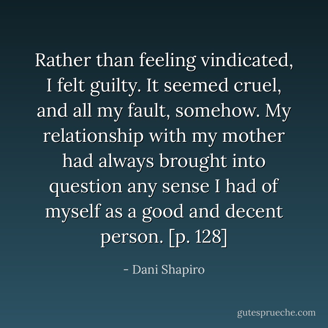 Rather than feeling vindicated, I felt guilty. It seemed cruel, and all my fault, somehow. My relationship with my mother had always brought into question any sense I had of myself as a good and decent person. [p. 128] - Dani Shapiro
