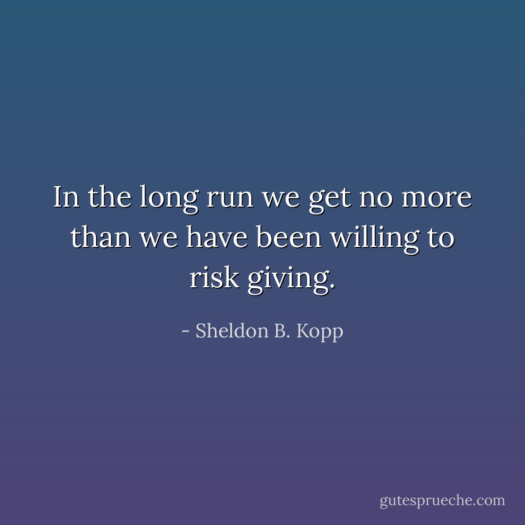 In the long run we get no more than we have been willing to risk giving. - Sheldon B. Kopp
