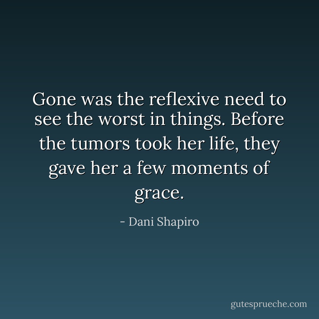 Gone was the reflexive need to see the worst in things. Before the tumors took her life, they gave her a few moments of grace. - Dani Shapiro