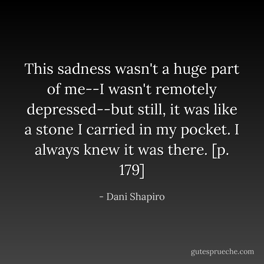 This sadness wasn't a huge part of me--I wasn't remotely depressed--but still, it was like a stone I carried in my pocket. I always knew it was there. [p. 179] - Dani Shapiro