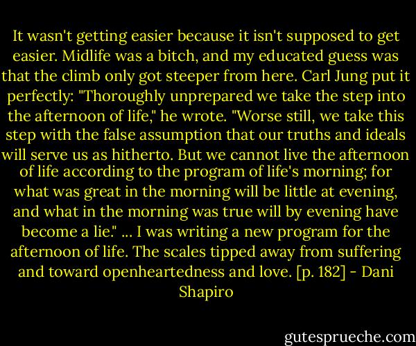 It wasn't getting easier because it isn't supposed to get easier. Midlife was a bitch, and my educated guess was that the climb only got steeper from here. Carl Jung put it perfectly: "Thoroughly unprepared we take the step into the afternoon of life," he wrote. "Worse still, we take this step with the false assumption that our truths and ideals will serve us as hitherto. But we cannot live the afternoon of life according to the program of life's morning; for what was great in the morning will be little at evening, and what in the morning was true will by evening have become a lie."<br />... I was writing a new program for the afternoon of life. The scales tipped away from suffering and toward openheartedness and love. [p. 182] - Dani Shapiro