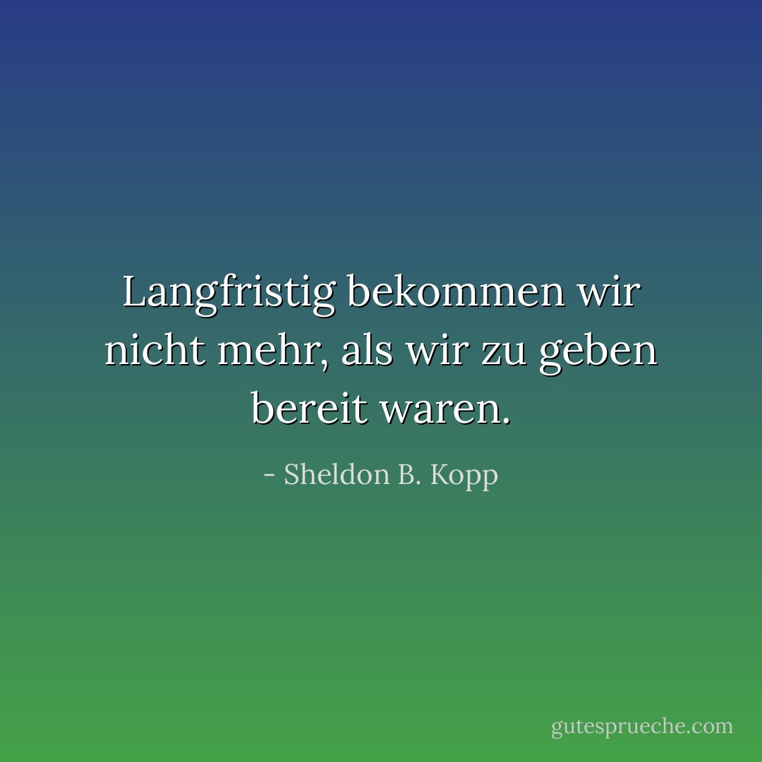 Langfristig bekommen wir nicht mehr, als wir zu geben bereit waren. - Sheldon B. Kopp<