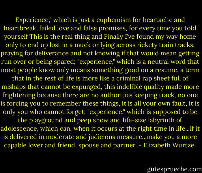 Experience," which is just a euphemism for heartache and heartbreak, failed love and false promises, for every time you told yourself This is the real thing and Finally I've found my way home only to end up lost in a muck or lying across rickety train tracks, praying for deliverance and not knowing if that would mean getting run over or being spared; "experience," which is a neutral word that most people know only means something good on a resume, a term that in the rest of life is more like a criminal rap sheet full of mishaps that cannot be expunged, this indelible quality made more frightening because there are no authorities keeping track, no one is forcing you to remember these things, it is all your own fault, it is only you who cannot forget; "experience," which is supposed to be the playground and peep show and life-size labyrinth of adolescence, which can, when it occurs at the right time in life...if it is delivered in moderate and judicious measure...make you a more capable lover and friend, spouse and partner. - Elizabeth Wurtzel