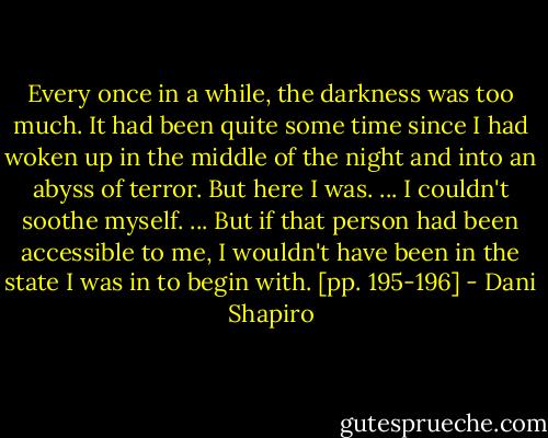 Every once in a while, the darkness was too much. It had been quite some time since I had woken up in the middle of the night and into an abyss of terror. But here I was. ... I couldn't soothe myself. ... But if that person had been accessible to me, I wouldn't have been in the state I was in to begin with. [pp. 195-196] - Dani Shapiro