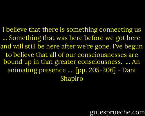 I believe that there is something connecting us ... Something that was here before we got here and will still be here after we're gone. I've begun to believe that all of our consciousnesses are bound up in that greater consciousness. <br />...<br />An animating presence .... [pp. 205-206] - Dani Shapiro