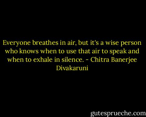 Everyone breathes in air, but it's a wise person who knows when to use that air to speak and when to exhale in silence. - Chitra Banerjee Divakaruni