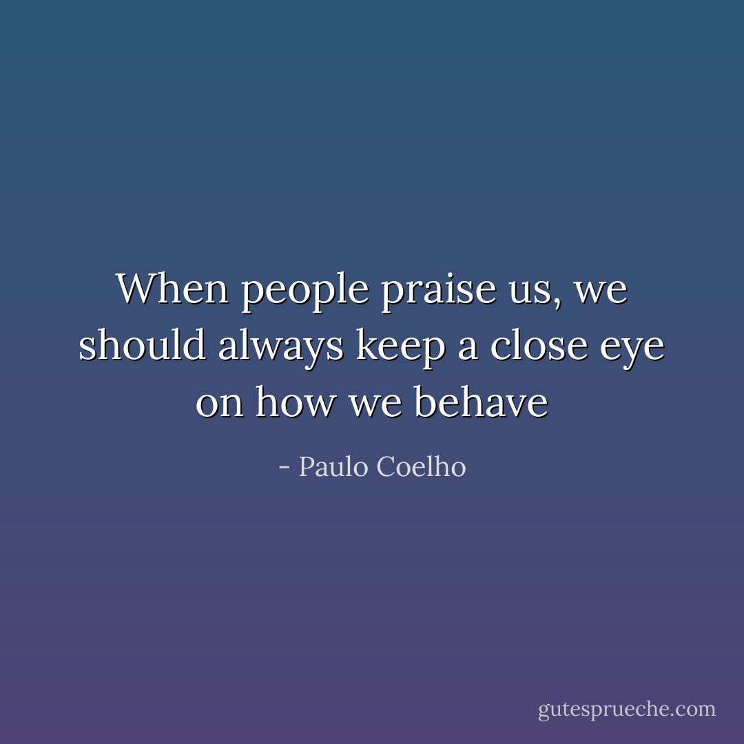 When people praise us, we should always keep a close eye on how we behave - Paulo Coelho