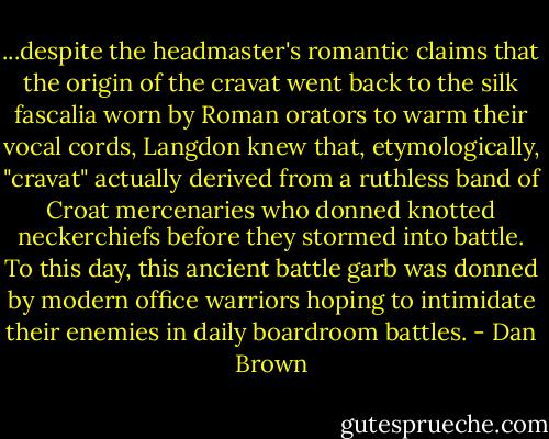 ...despite the headmaster's romantic claims that the origin of the cravat went back to the silk fascalia worn by Roman orators to warm their vocal cords, Langdon knew that, etymologically, "cravat" actually derived from a ruthless band of Croat mercenaries who donned knotted neckerchiefs before they stormed into battle. To this day, this ancient battle garb was donned by modern office warriors hoping to intimidate their enemies in daily boardroom battles. - Dan Brown