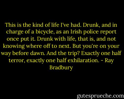 This is the kind of life I've had. Drunk, and in charge of a bicycle, as an Irish police report once put it. Drunk with life, that is, and not knowing where off to next. But you're on your way before dawn. And the trip? Exactly one half terror, exactly one half exhilaration. - Ray Bradbury