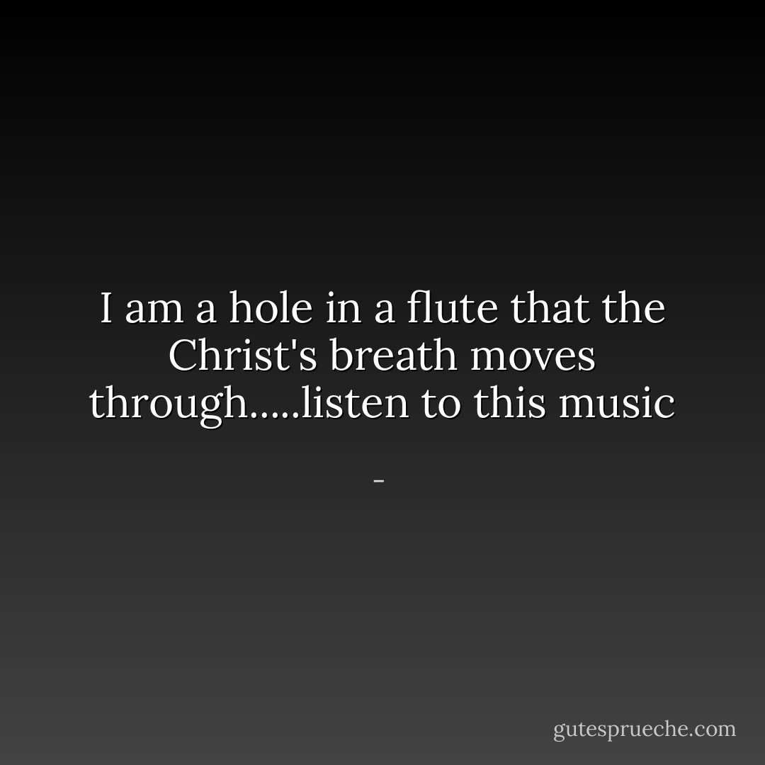 I am a hole in a flute that the Christ's breath moves through.....listen to this music - 