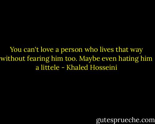 You can't love a person who lives that way without fearing him too. Maybe even hating him a littele - Khaled Hosseini