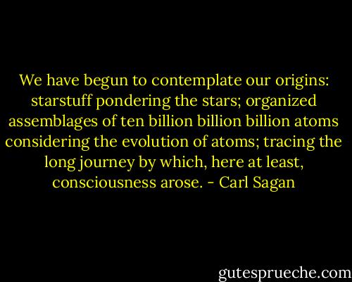 We have begun to contemplate our origins: starstuff pondering the stars; organized assemblages of ten billion billion billion atoms considering the evolution of atoms; tracing the long journey by which, here at least, consciousness arose. - Carl Sagan
