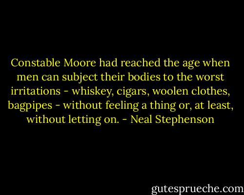 Constable Moore had reached the age when men can subject their bodies to the worst irritations - whiskey, cigars, woolen clothes, bagpipes - without feeling a thing or, at least, without letting on. - Neal Stephenson