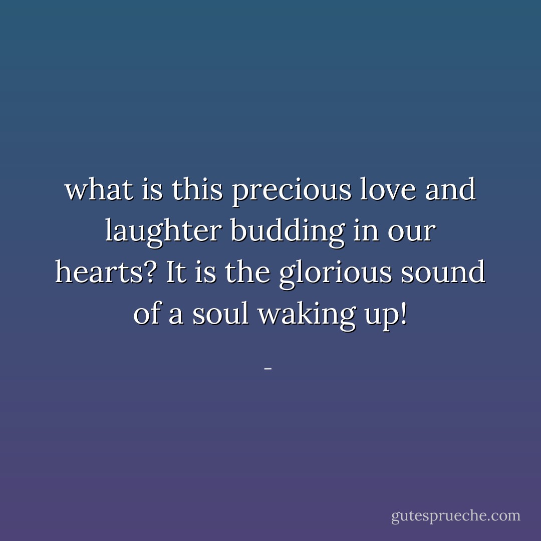 what is this precious love and laughter budding in our hearts? It is the glorious sound of a soul waking up! - 