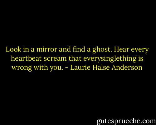 Look in a mirror and find a ghost. Hear every heartbeat scream that everysinglething is wrong with you. - Laurie Halse Anderson