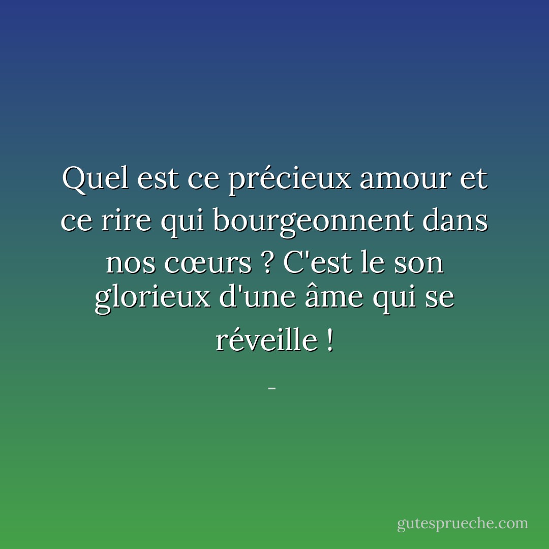 Quel est ce précieux amour et ce rire qui bourgeonnent dans nos cœurs ? C'est le son glorieux d'une âme qui se réveille ! - 
