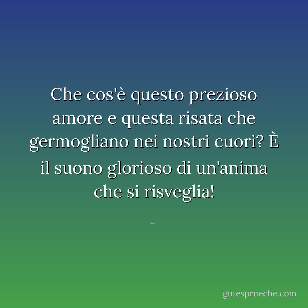 Che cos'è questo prezioso amore e questa risata che germogliano nei nostri cuori? È il suono glorioso di un'anima che si risveglia! - 