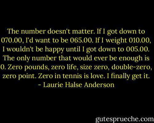 The number doesn't matter. If I got down to 070.00, I'd want to be 065.00. If I weight 010.00, I wouldn't be happy until I got down to 005.00. The only number that would ever be enough is 0. Zero pounds, zero life, size zero, double-zero, zero point. Zero in tennis is love. I finally get it. - Laurie Halse Anderson
