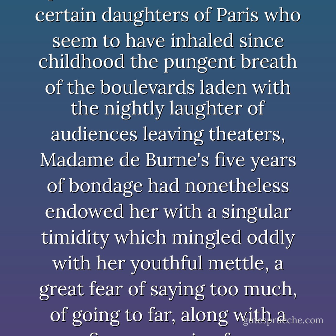 By nature independent, gay, even exuberant, seductively responsive and given to those spontaneous sallies that sparkle in the conversation of certain daughters of Paris who seem to have inhaled since childhood the pungent breath of the boulevards laden with the nightly laughter of audiences leaving theaters, Madame de Burne's five years of bondage had nonetheless endowed her with a singular timidity which mingled oddly with her youthful mettle, a great fear of saying too much, of going to far, along with a fierce yearning for emancipation and a firm resolve never again to compromise her freedom. - Guy de Maupassant