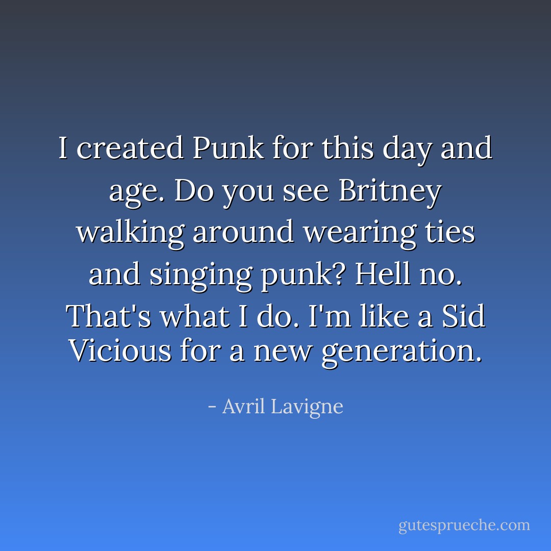 I created Punk for this day and age. Do you see Britney walking around wearing ties and singing punk? Hell no. That's what I do. I'm like a Sid Vicious for a new generation. - Avril Lavigne