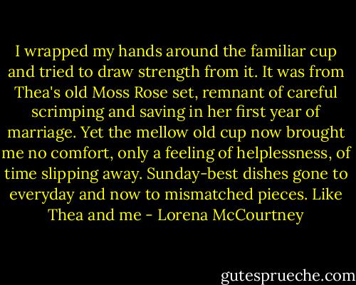 I wrapped my hands around the familiar cup and tried to draw strength from it. It was from Thea's old Moss Rose set, remnant of careful scrimping and saving in her first year of marriage. Yet the mellow old cup now brought me no comfort, only a feeling of helplessness, of time slipping away. Sunday-best dishes gone to everyday and now to mismatched pieces. Like Thea and me - Lorena McCourtney