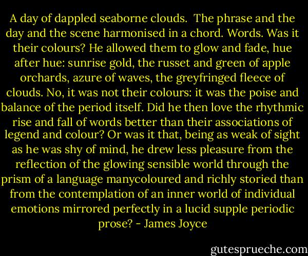 A day of dappled seaborne clouds.<br /><br />The phrase and the day and the scene harmonised in a chord. Words. Was it their colours? He allowed them to glow and fade, hue after hue: sunrise gold, the russet and green of apple orchards, azure of waves, the greyfringed fleece of clouds. No, it was not their colours: it was the poise and balance of the period itself. Did he then love the rhythmic rise and fall of words better than their associations of legend and colour? Or was it that, being as weak of sight as he was shy of mind, he drew less pleasure from the reflection of the glowing sensible world through the prism of a language manycoloured and richly storied than from the contemplation of an inner world of individual emotions mirrored perfectly in a lucid supple periodic prose? - James Joyce