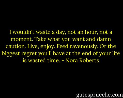 I wouldn't waste a day, not an hour, not a moment. Take what you want and damn caution. Live, enjoy. Feed ravenously. Or the biggest regret you'll have at the end of your life is wasted time. - Nora Roberts