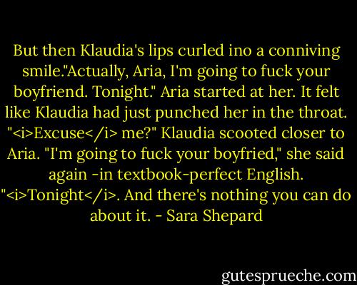 But then Klaudia's lips curled ino a conniving smile."Actually, Aria, I'm going to fuck your boyfriend. Tonight."<br />Aria started at her. It felt like Klaudia had just punched her in the throat. "<i>Excuse</i> me?"<br />Klaudia scooted closer to Aria. "I'm going to fuck your boyfried," she said again -in textbook-perfect English. "<i>Tonight</i>. And there's nothing you can do about it. - Sara Shepard
